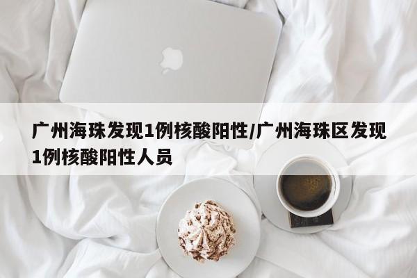 广州海珠发现1例核酸阳性/广州海珠区发现1例核酸阳性人员