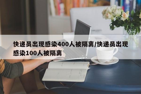 快递员出现感染400人被隔离/快递员出现感染100人被隔离