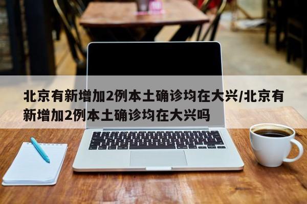 北京有新增加2例本土确诊均在大兴/北京有新增加2例本土确诊均在大兴吗