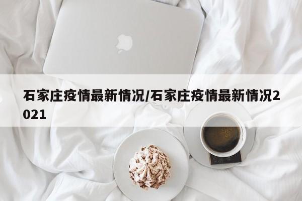 石家庄疫情最新情况/石家庄疫情最新情况2021