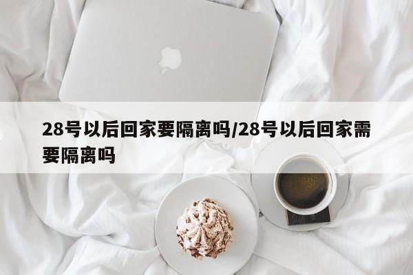 28号以后回家要隔离吗/28号以后回家需要隔离吗