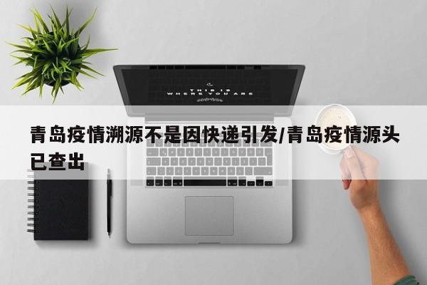 青岛疫情溯源不是因快递引发/青岛疫情源头已查出